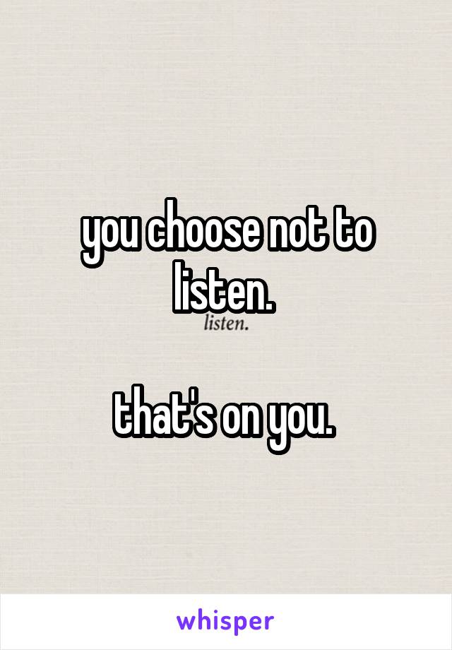 you choose not to listen. 

that's on you. 