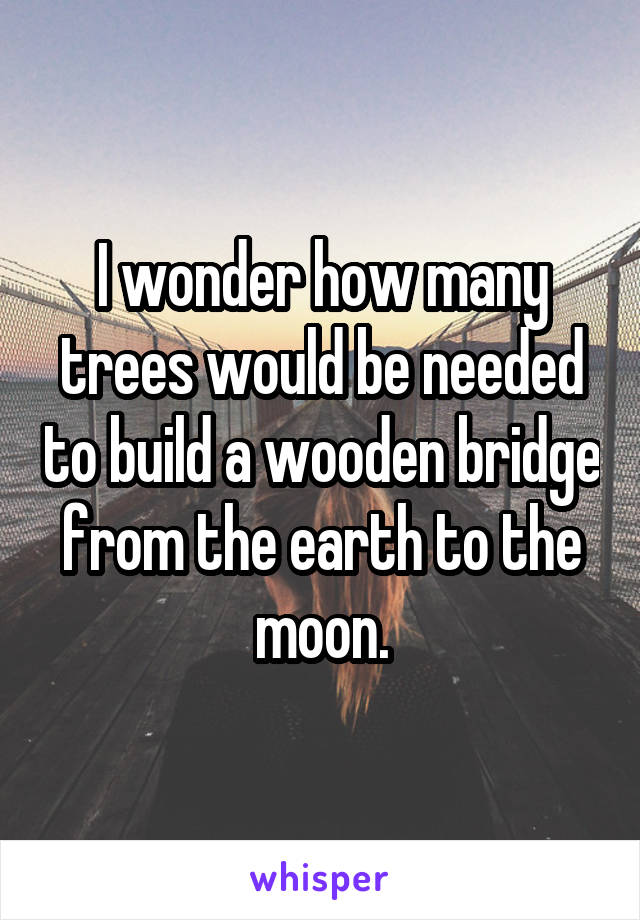 I wonder how many trees would be needed to build a wooden bridge from the earth to the moon.