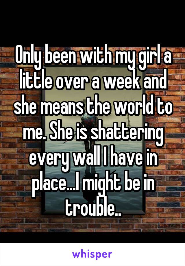 Only been with my girl a little over a week and she means the world to me. She is shattering every wall I have in place...I might be in trouble..