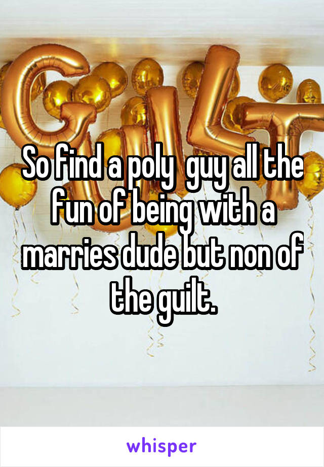 So find a poly  guy all the fun of being with a marries dude but non of the guilt.