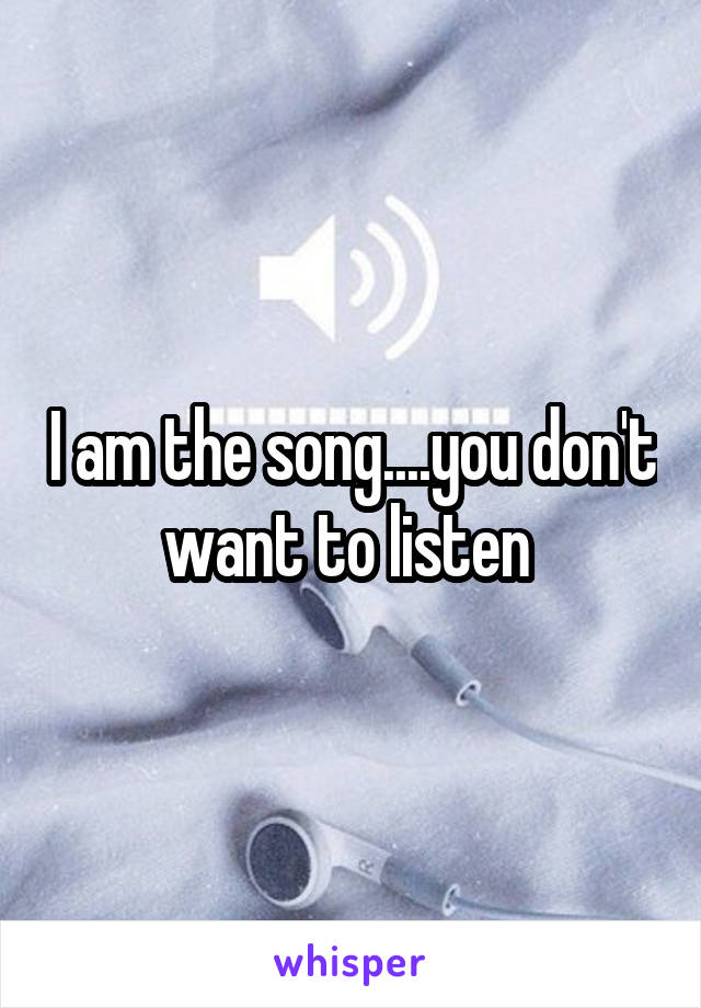 I am the song....you don't want to listen 