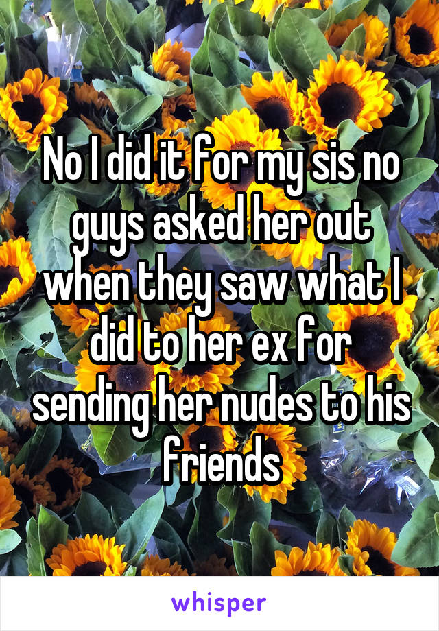 No I did it for my sis no guys asked her out when they saw what I did to her ex for sending her nudes to his friends
