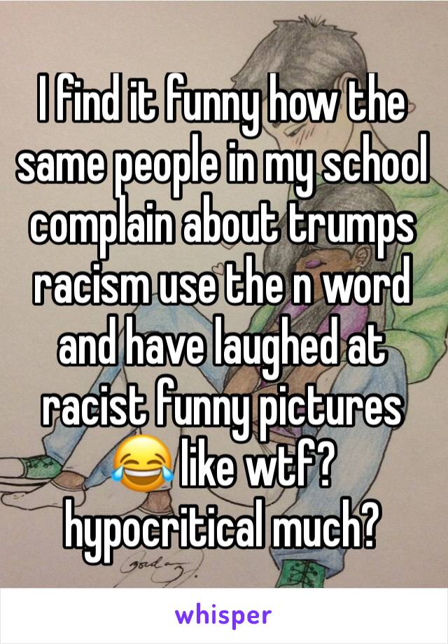 I find it funny how the same people in my school complain about trumps racism use the n word and have laughed at racist funny pictures 😂 like wtf?hypocritical much?