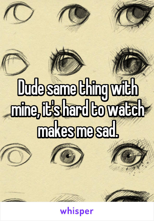 Dude same thing with mine, it's hard to watch makes me sad.