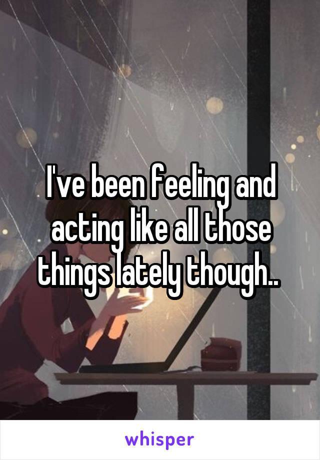 I've been feeling and acting like all those things lately though.. 