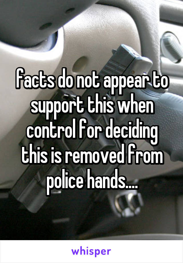 facts do not appear to support this when control for deciding this is removed from police hands....