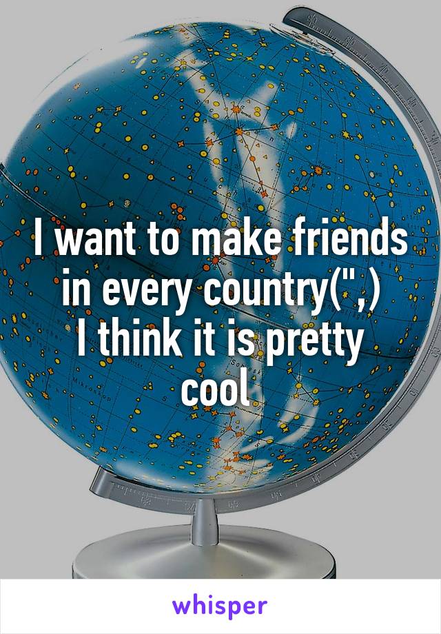 I want to make friends in every country(",)
I think it is pretty cool 