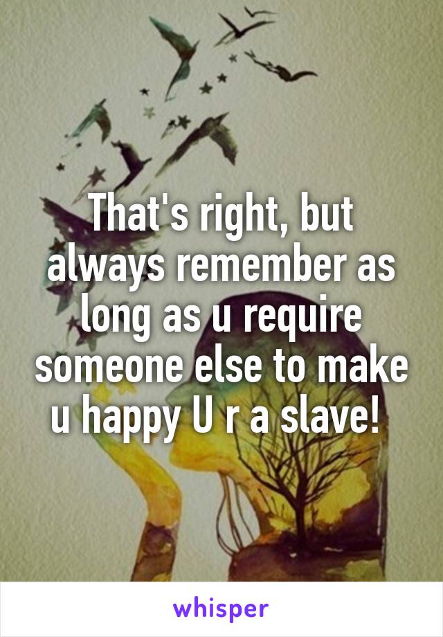 That's right, but always remember as long as u require someone else to make u happy U r a slave! 