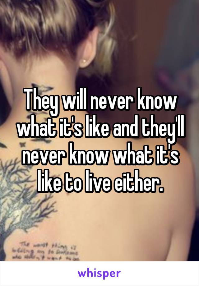 They will never know what it's like and they'll never know what it's like to live either.