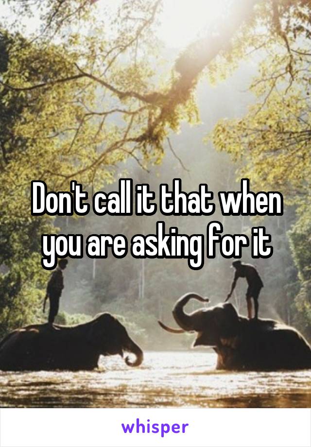 Don't call it that when you are asking for it