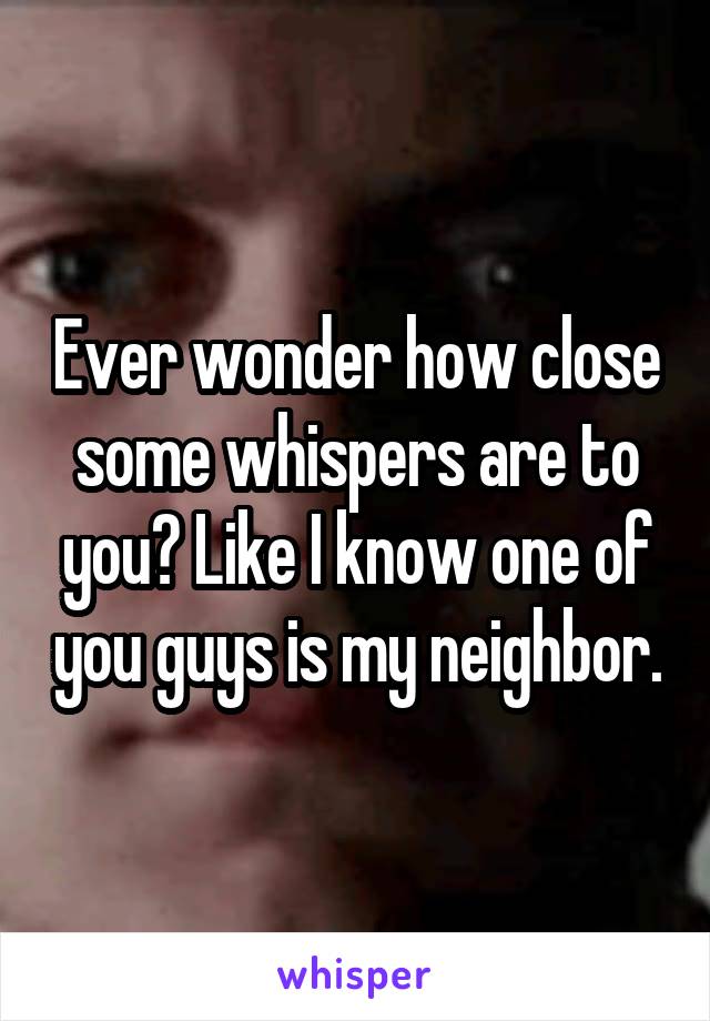 Ever wonder how close some whispers are to you? Like I know one of you guys is my neighbor.