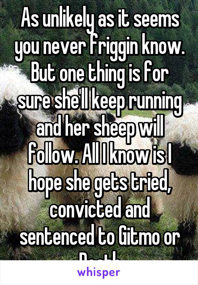 As unlikely as it seems you never friggin know. But one thing is for sure she'll keep running and her sheep will follow. All I know is I hope she gets tried, convicted and sentenced to Gitmo or Death