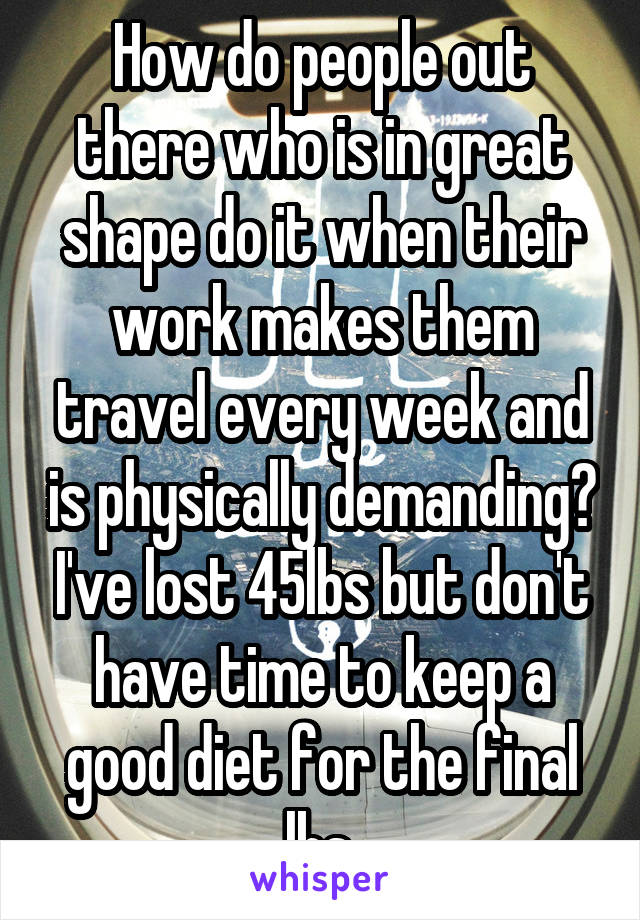 How do people out there who is in great shape do it when their work makes them travel every week and is physically demanding? I've lost 45lbs but don't have time to keep a good diet for the final lbs.