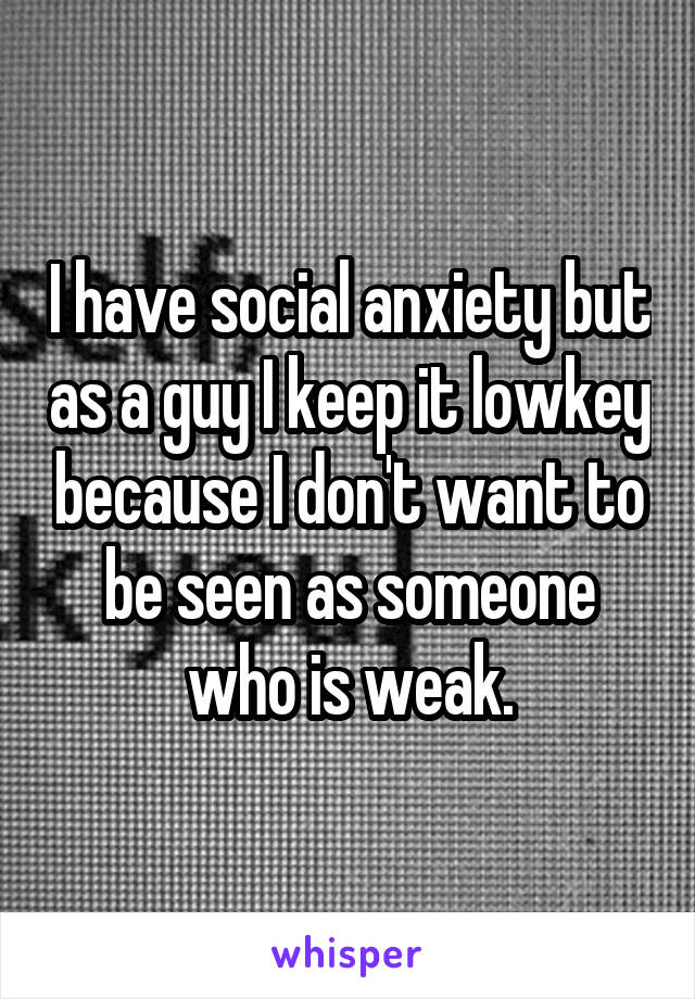I have social anxiety but as a guy I keep it lowkey because I don't want to be seen as someone who is weak.