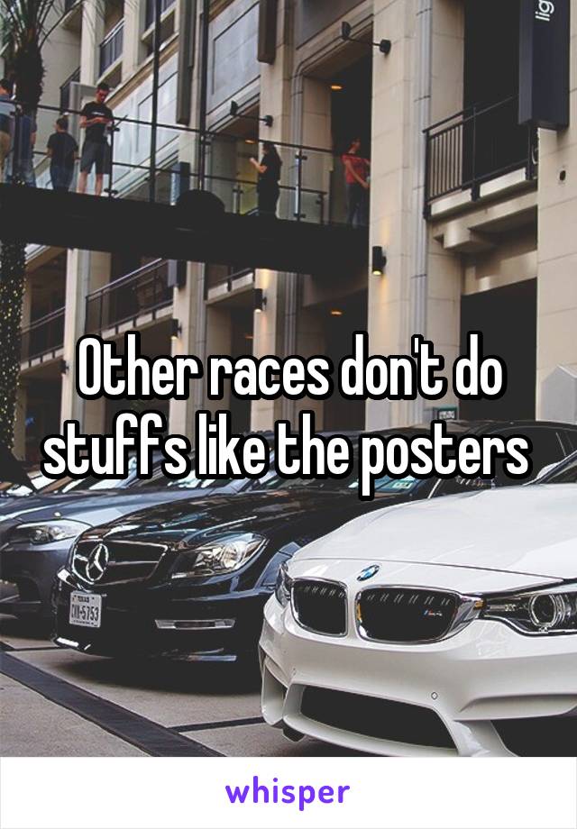 Other races don't do stuffs like the posters 