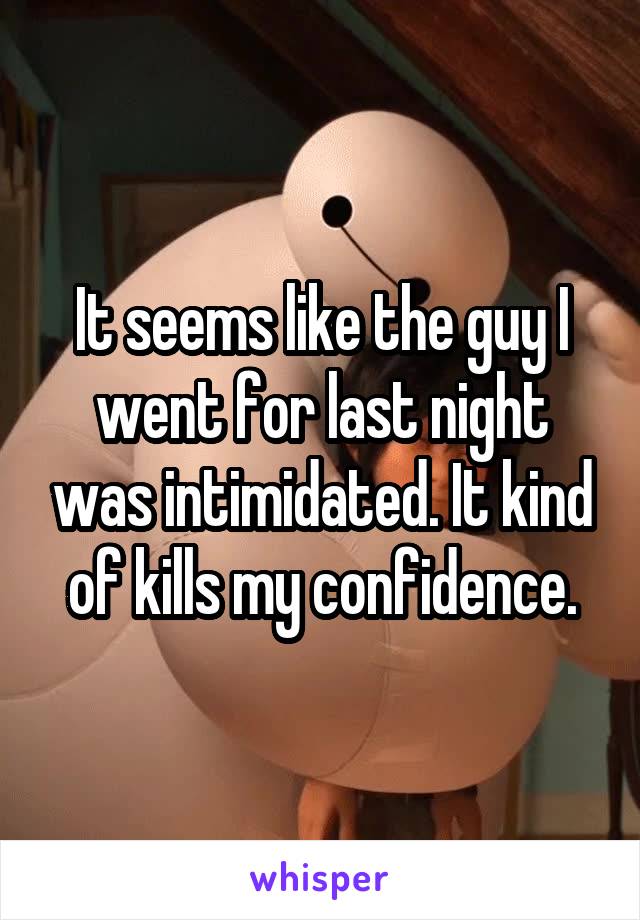 It seems like the guy I went for last night was intimidated. It kind of kills my confidence.