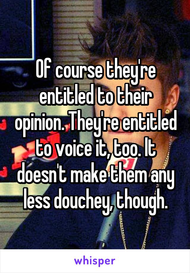 Of course they're entitled to their opinion. They're entitled to voice it, too. It doesn't make them any less douchey, though.