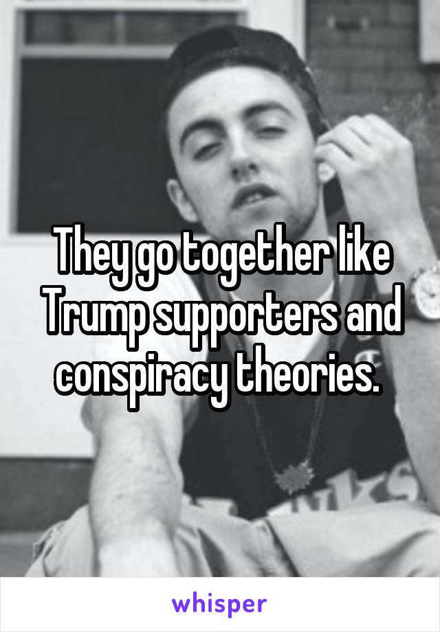 They go together like Trump supporters and conspiracy theories. 
