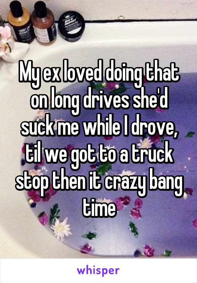 My ex loved doing that on long drives she'd suck me while I drove, til we got to a truck stop then it crazy bang time