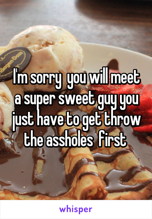 I'm sorry  you will meet a super sweet guy you just have to get throw the assholes  first 
