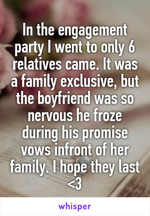In the engagement party I went to only 6 relatives came. It was a family exclusive, but the boyfriend was so nervous he froze during his promise vows infront of her family. I hope they last <3