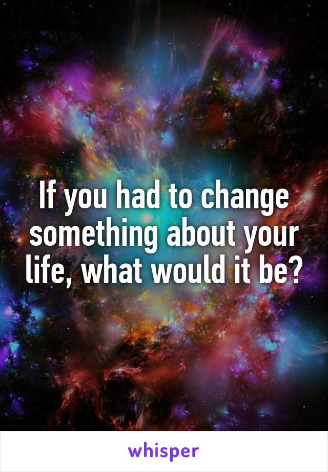 If you had to change something about your life, what would it be?