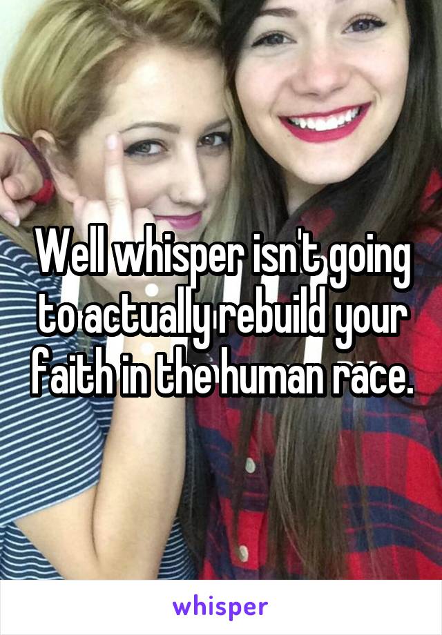 Well whisper isn't going to actually rebuild your faith in the human race.