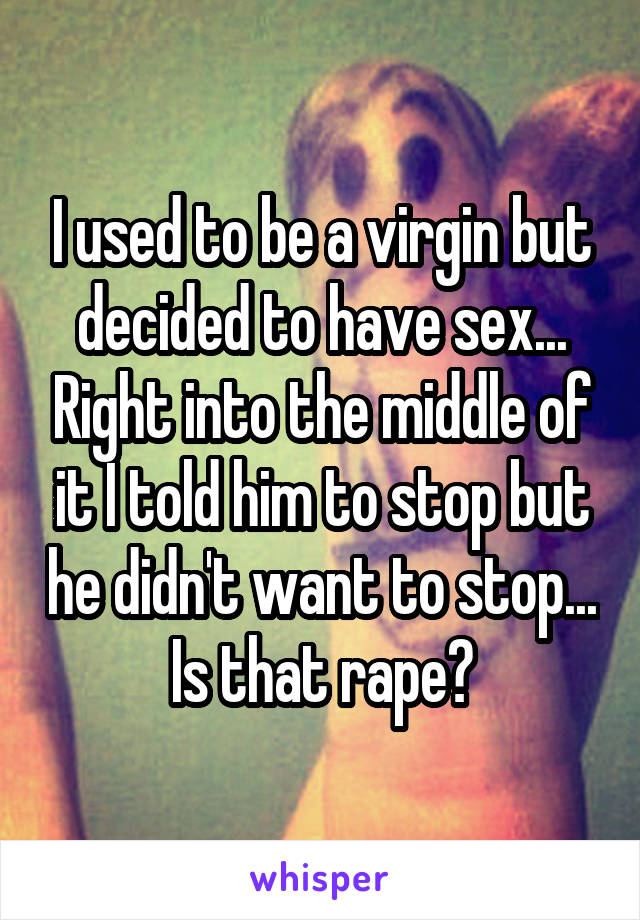 I used to be a virgin but decided to have sex... Right into the middle of it I told him to stop but he didn't want to stop... Is that rape?