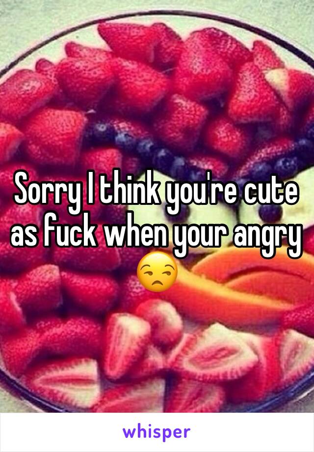 Sorry I think you're cute as fuck when your angry 😒