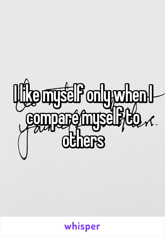 I like myself only when I compare myself to others