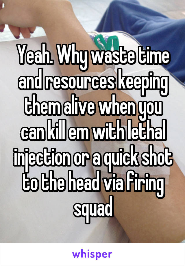 Yeah. Why waste time and resources keeping them alive when you can kill em with lethal injection or a quick shot to the head via firing squad