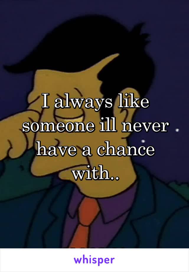 I always like someone ill never have a chance with..