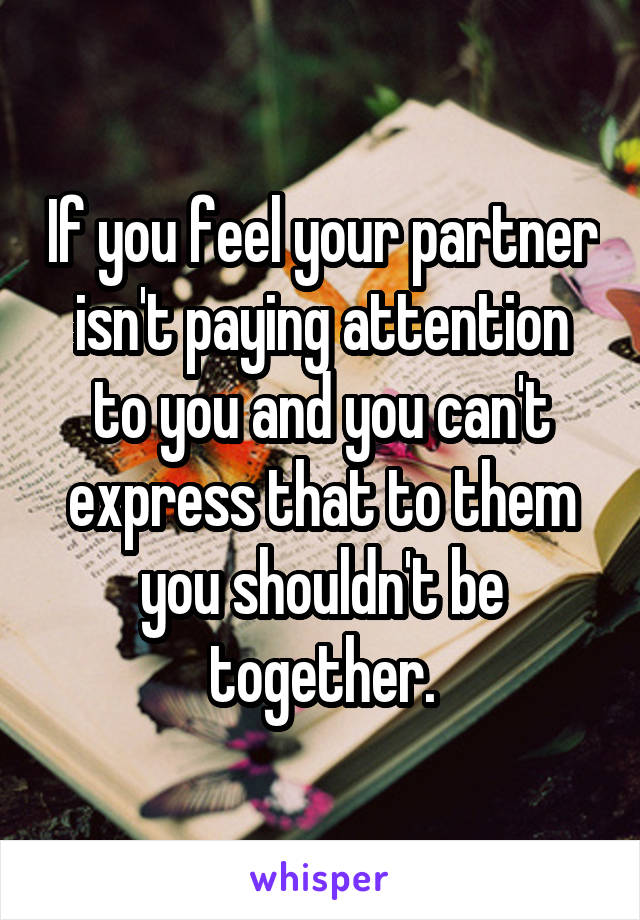 If you feel your partner isn't paying attention to you and you can't express that to them you shouldn't be together.