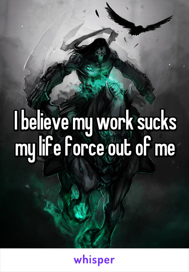 I believe my work sucks my life force out of me