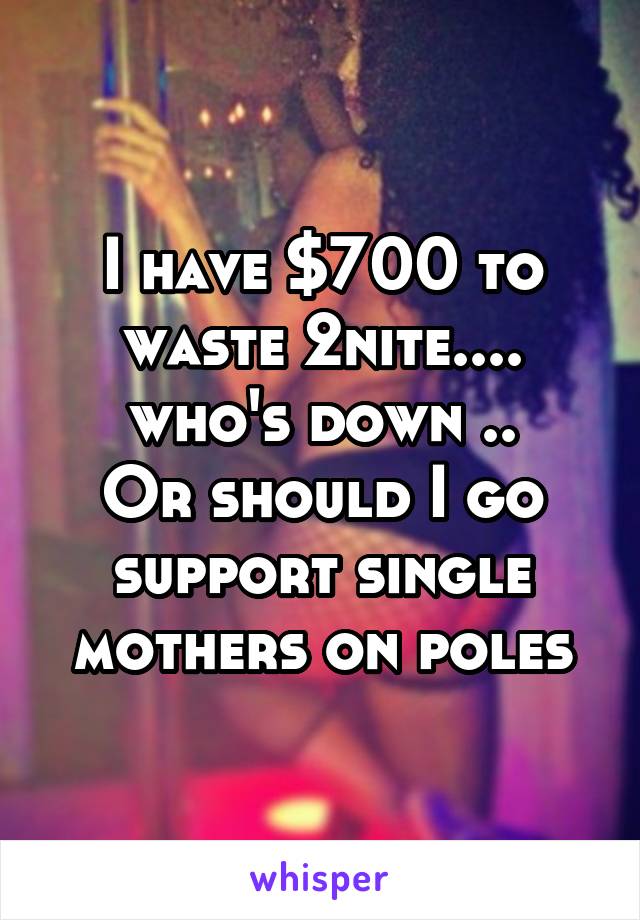 I have $700 to waste 2nite.... who's down ..
Or should I go support single mothers on poles