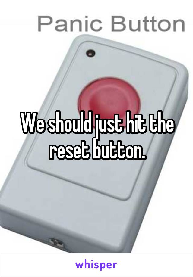 We should just hit the reset button.