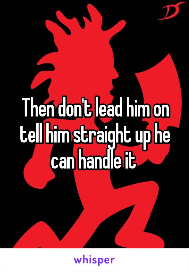 Then don't lead him on tell him straight up he can handle it 