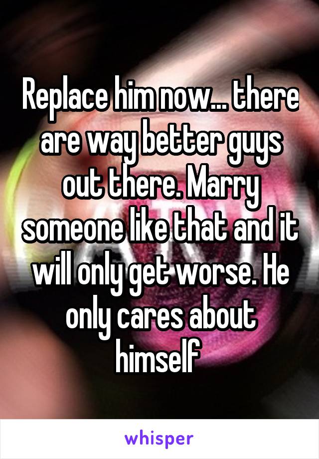 Replace him now... there are way better guys out there. Marry someone like that and it will only get worse. He only cares about himself 