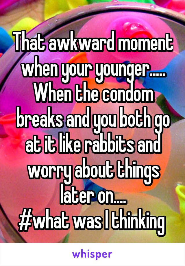 That awkward moment when your younger.....
When the condom breaks and you both go at it like rabbits and worry about things later on....
#what was I thinking 