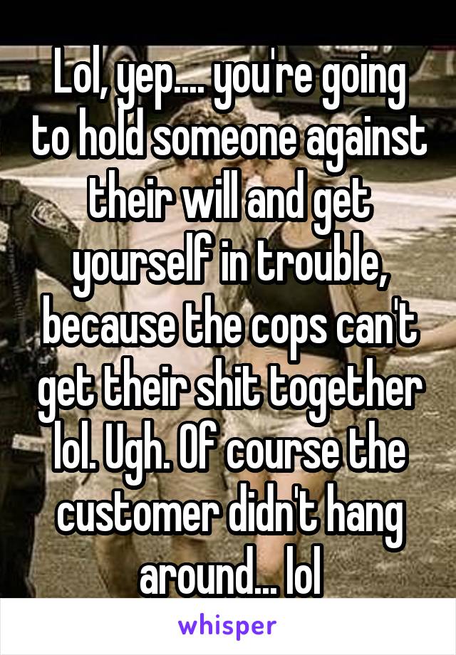 Lol, yep.... you're going to hold someone against their will and get yourself in trouble, because the cops can't get their shit together lol. Ugh. Of course the customer didn't hang around... lol