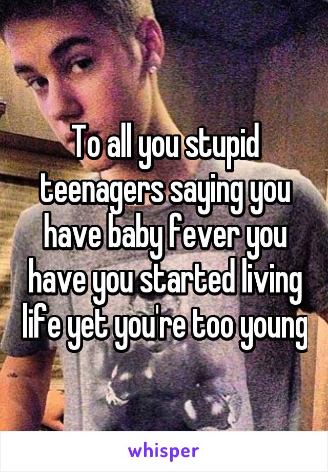 To all you stupid teenagers saying you have baby fever you have you started living life yet you're too young