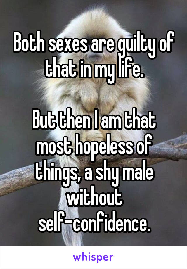 Both sexes are guilty of that in my life.

But then I am that most hopeless of things, a shy male without self-confidence.