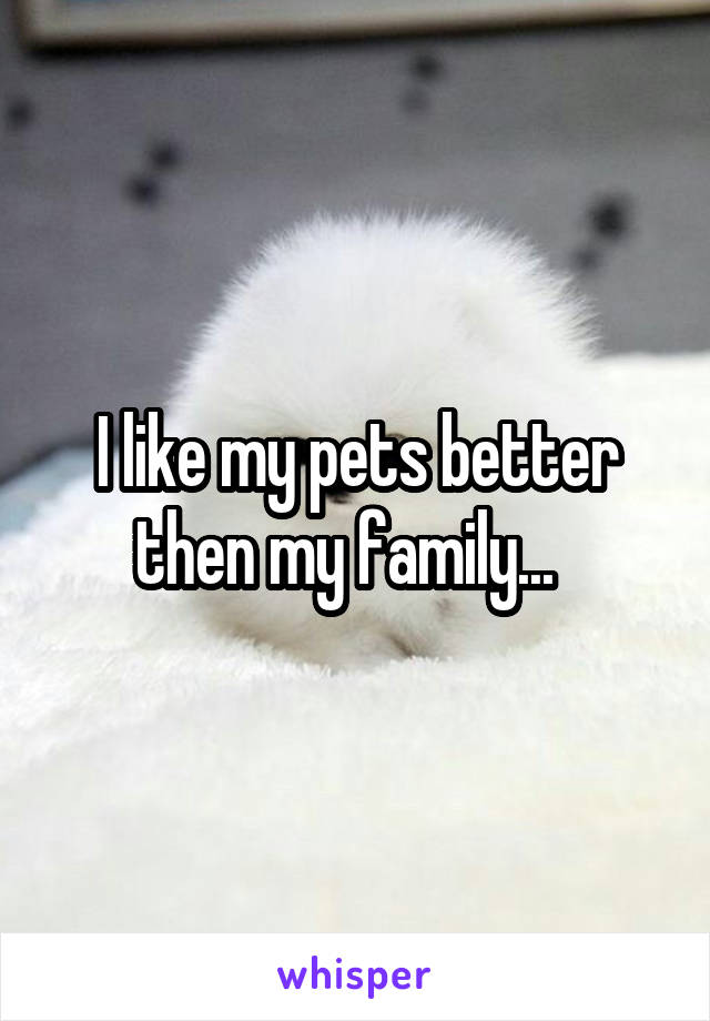 I like my pets better then my family...  