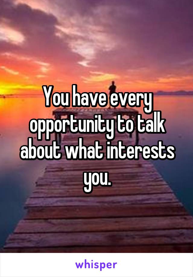 You have every opportunity to talk about what interests you.