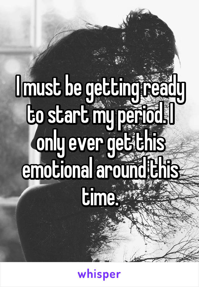 I must be getting ready to start my period. I only ever get this emotional around this time.