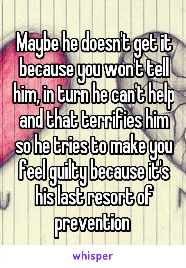Maybe he doesn't get it because you won't tell him, in turn he can't help and that terrifies him so he tries to make you feel guilty because it's his last resort of prevention 