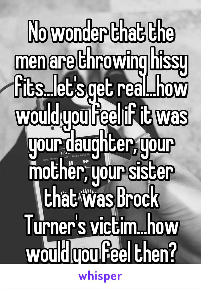 No wonder that the men are throwing hissy fits...let's get real...how would you feel if it was your daughter, your mother, your sister that was Brock Turner's victim...how would you feel then?