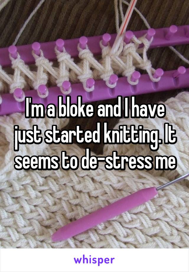 I'm a bloke and I have just started knitting. It seems to de-stress me