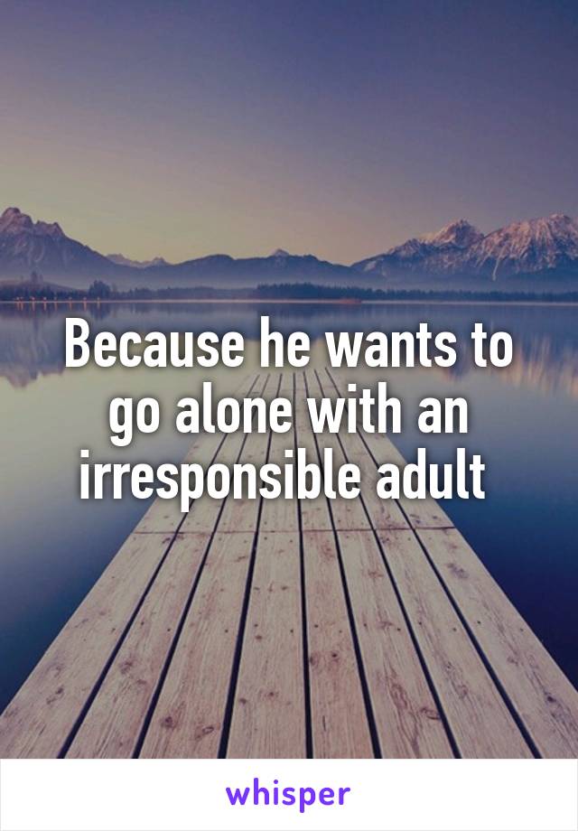 Because he wants to go alone with an irresponsible adult 