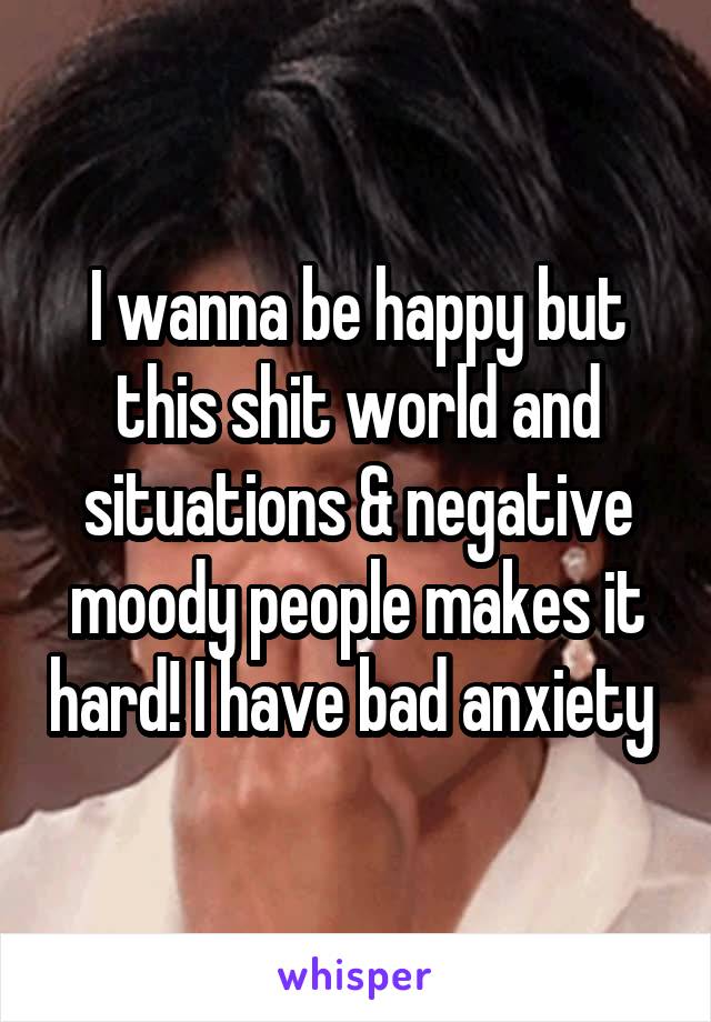I wanna be happy but this shit world and situations & negative moody people makes it hard! I have bad anxiety 